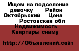 Ищем на подселение девочку .  › Район ­ Октябрьский  › Цена ­ 7 500 - Ростовская обл. Недвижимость » Квартиры сниму   